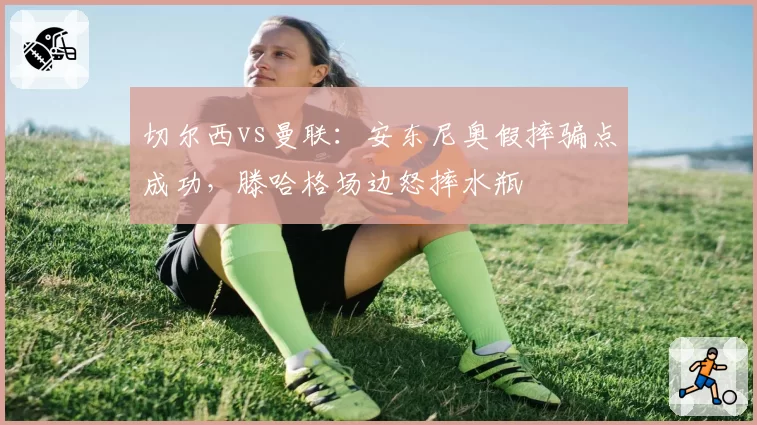 切尔西vs曼联:安东尼奥假摔骗点成功,滕哈格场边怒摔水瓶