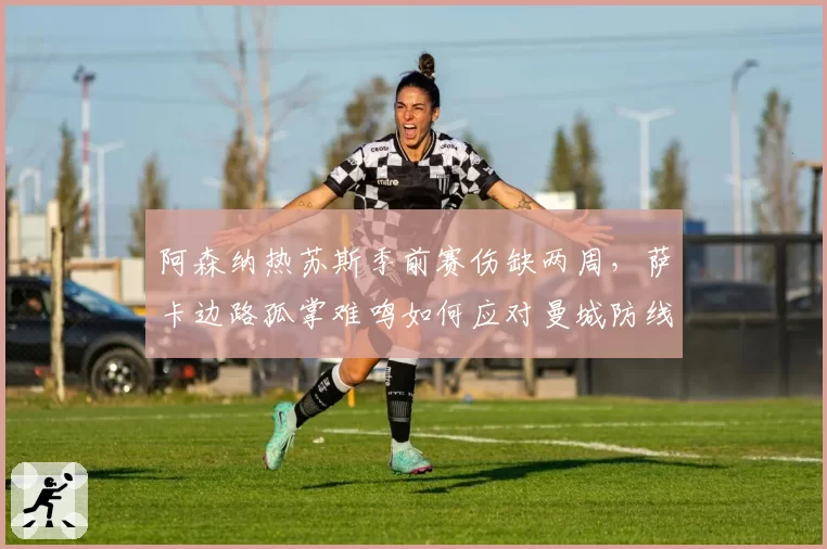 阿森纳热苏斯季前赛伤缺两周，萨卡边路孤掌难鸣如何应对曼城防线？
