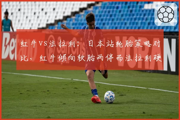 红牛vs法拉利：日本站轮胎策略对比，红牛倾向软胎两停而法拉利硬胎一停，谁更适配铃鹿？