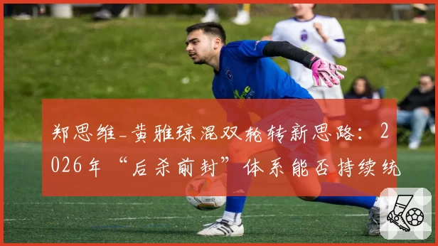 郑思维_黄雅琼混双轮转新思路:2026年“后杀前封”体系能否持续统治
