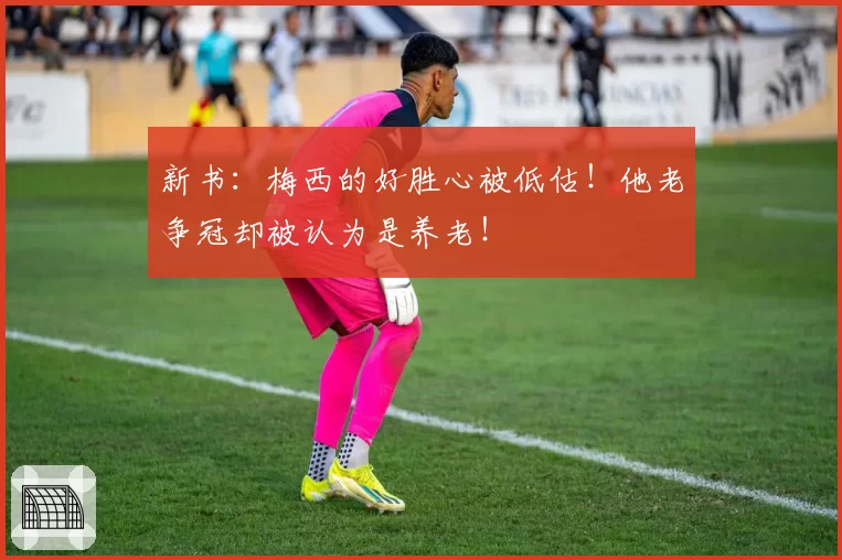 新书：梅西的好胜心被低估！他老争冠却被认为是养老！
