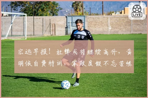 宏远早报！杜锋或将继续高升，黄明依自费特训，家政度假不忘苦练