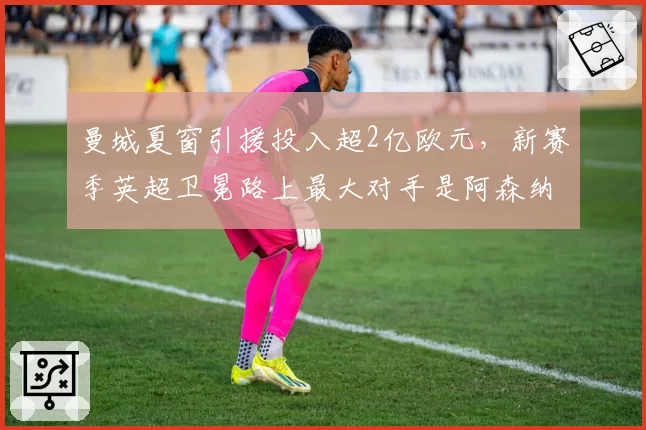 曼城夏窗引援投入超2亿欧元，新赛季英超卫冕路上最大对手是阿森纳？