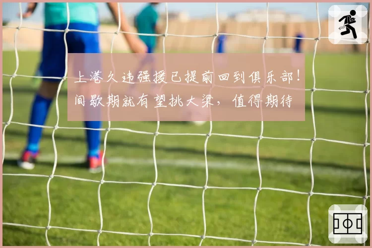 上港久违强援已提前回到俱乐部!间歇期就有望挑大梁,值得期待