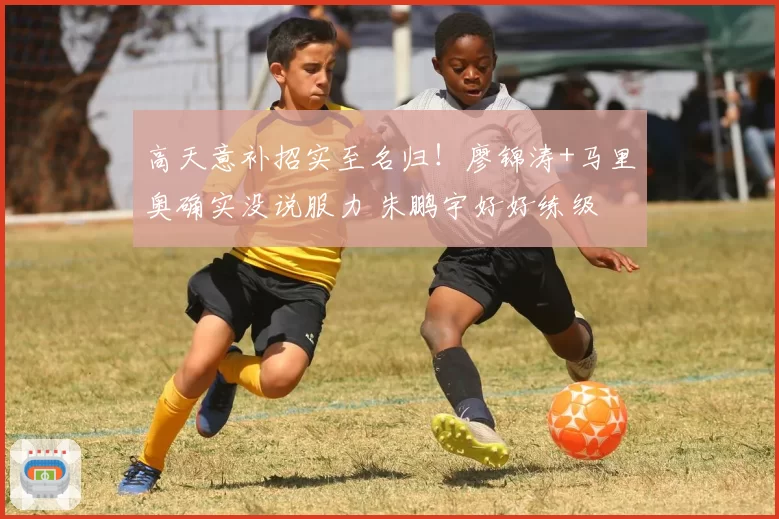 高天意补招实至名归!廖锦涛+马里奥确实没说服力 朱鹏宇好好练级