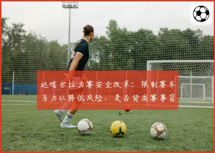 达喀尔拉力赛安全改革：限制赛车马力以降低风险，是否背离赛事冒险精神本质？