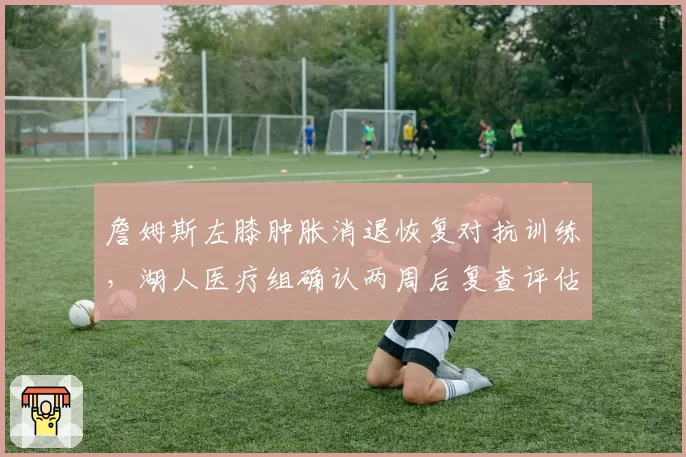 詹姆斯左膝肿胀消退恢复对抗训练，湖人医疗组确认两周后复查评估