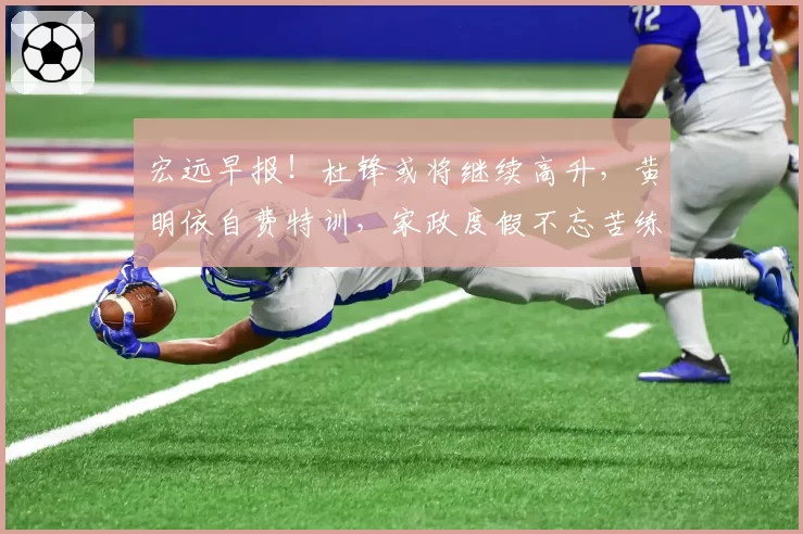 宏远早报！杜锋或将继续高升，黄明依自费特训，家政度假不忘苦练