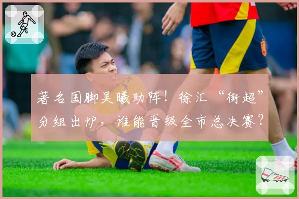 著名国脚吴曦助阵!徐汇“街超”分组出炉,谁能晋级全市总决赛?