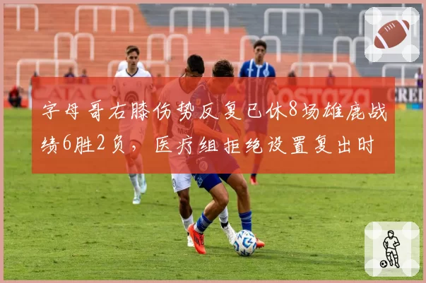 字母哥右膝伤势反复已休8场雄鹿战绩6胜2负,医疗组拒绝设置复出时间表