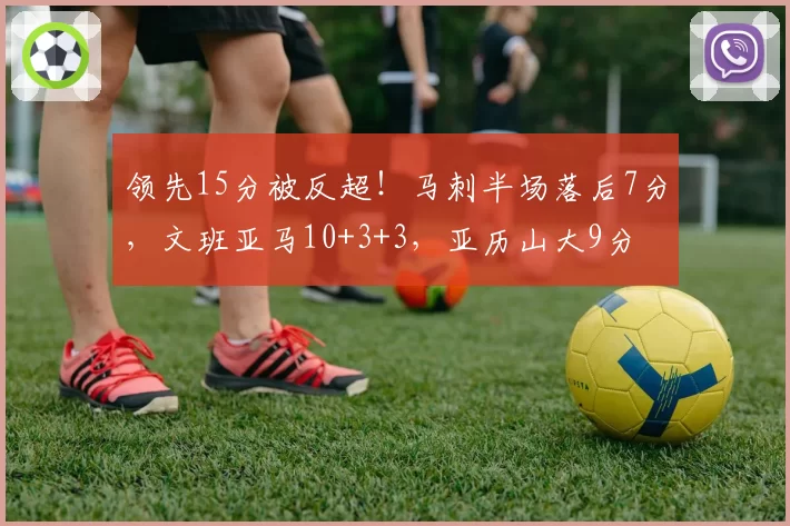 领先15分被反超！马刺半场落后7分，文班亚马10+3+3，亚历山大9分