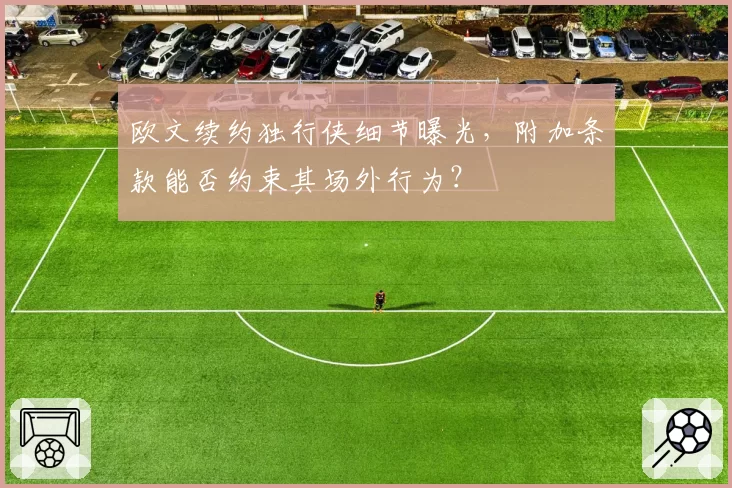 欧文续约独行侠细节曝光，附加条款能否约束其场外行为？