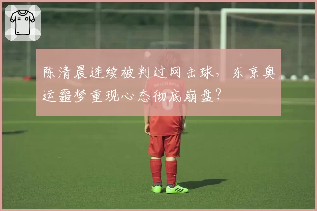 陈清晨连续被判过网击球，东京奥运噩梦重现心态彻底崩盘？