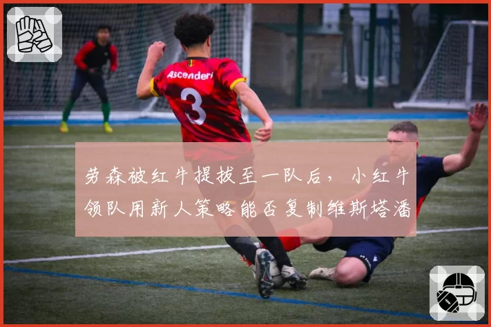 劳森被红牛提拔至一队后,小红牛领队用新人策略能否复制维斯塔潘奇迹?