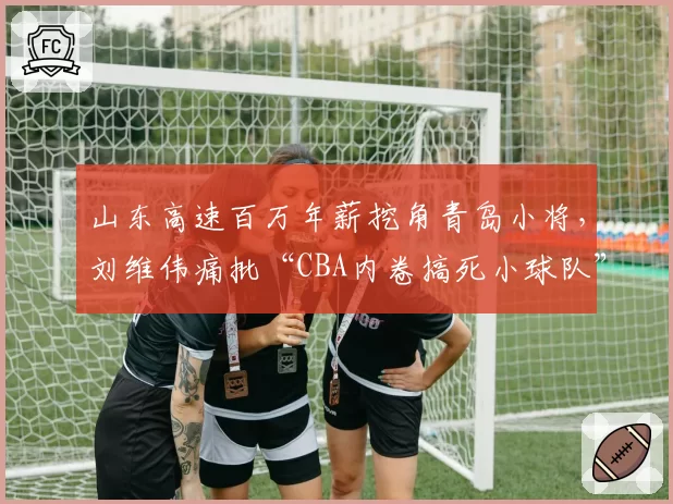 山东高速百万年薪挖角青岛小将,刘维伟痛批“CBA内卷搞死小球队”