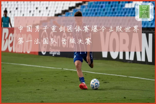 中国男子重剑团体赛爆冷击败世界第一法国队 晋级决赛
