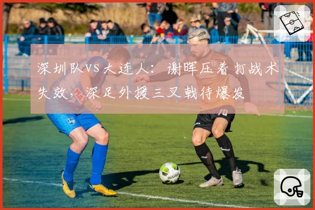 深圳队vs大连人:谢晖压着打战术失效,深足外援三叉戟待爆发