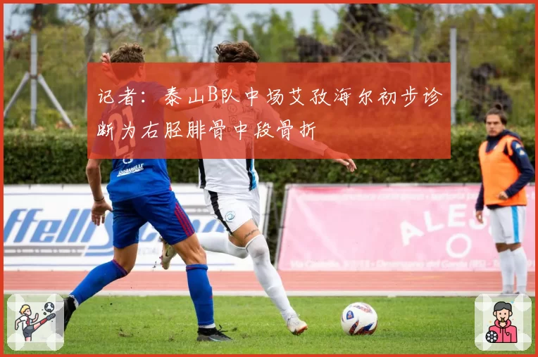 记者：泰山B队中场艾孜海尔初步诊断为右胫腓骨中段骨折