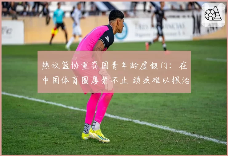 热议篮协重罚国青年龄虚假门:在中国体育圈屡禁不止 顽疾难以根治