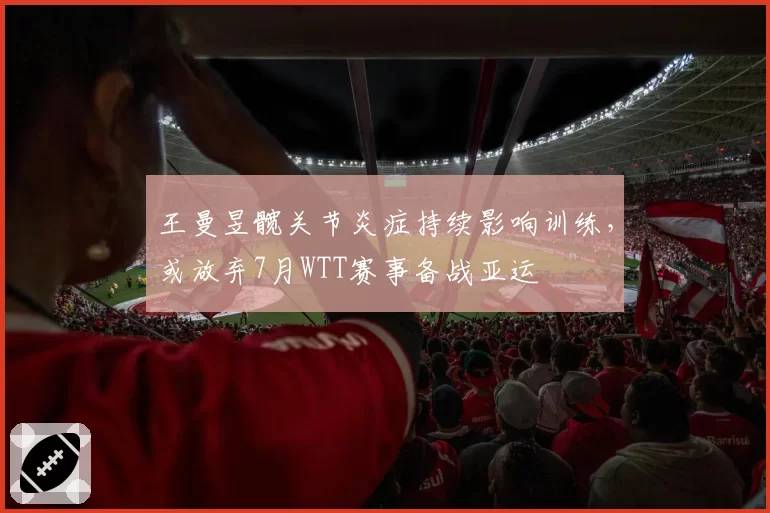王曼昱髋关节炎症持续影响训练，或放弃7月WTT赛事备战亚运