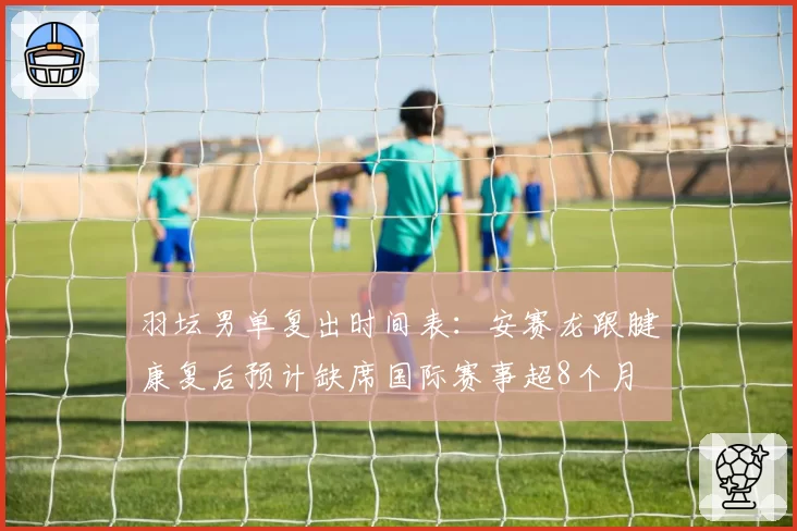 羽坛男单复出时间表：安赛龙跟腱康复后预计缺席国际赛事超8个月