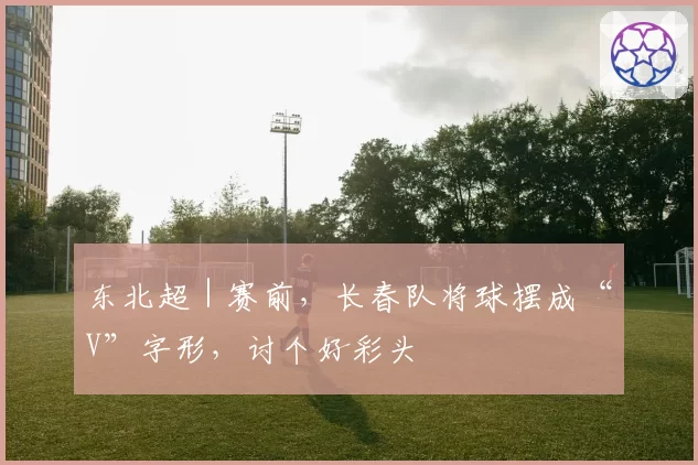 东北超|赛前,长春队将球摆成“V”字形,讨个好彩头