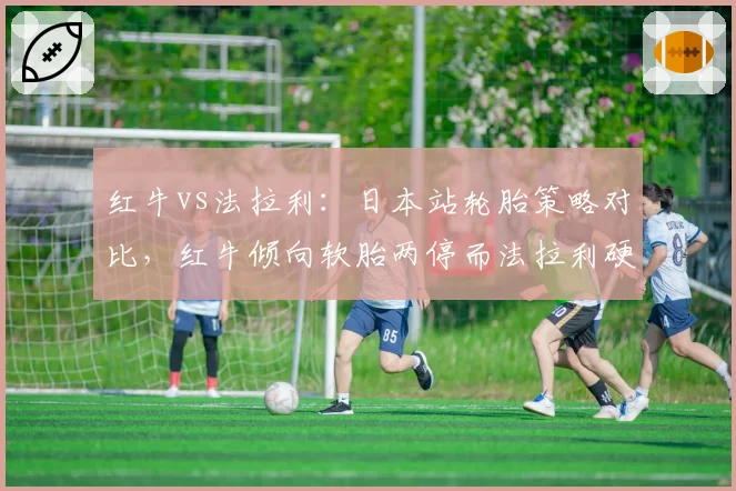 红牛vs法拉利：日本站轮胎策略对比，红牛倾向软胎两停而法拉利硬胎一停，谁更适配铃鹿？