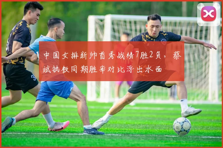 中国女排新帅首秀战绩7胜2负，蔡斌执教同期胜率对比浮出水面