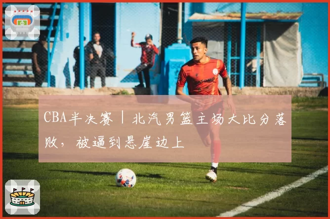 CBA半决赛｜北汽男篮主场大比分落败，被逼到悬崖边上