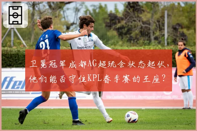 卫冕冠军成都AG超玩会状态起伏,他们能否守住KPL春季赛的王座?