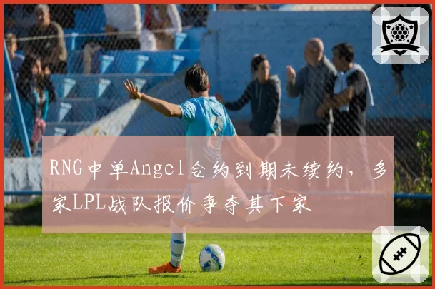 RNG中单Angel合约到期未续约,多家LPL战队报价争夺其下家