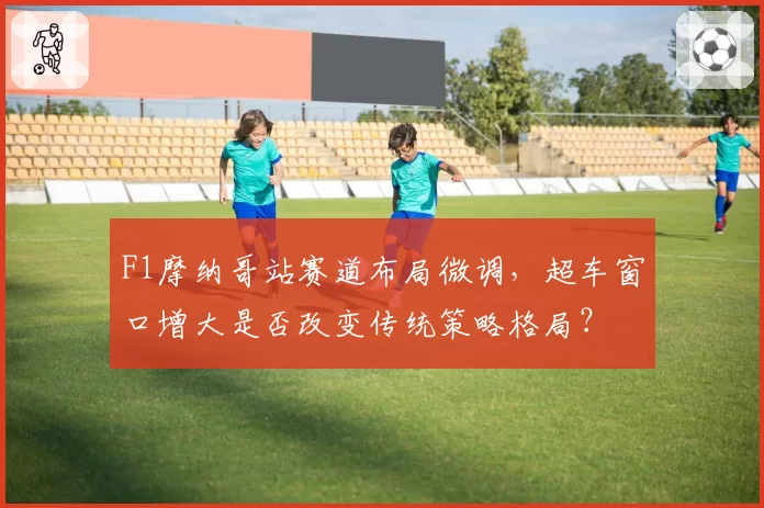 F1摩纳哥站赛道布局微调，超车窗口增大是否改变传统策略格局？