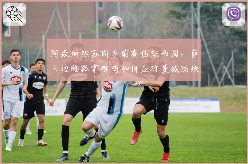 阿森纳热苏斯季前赛伤缺两周，萨卡边路孤掌难鸣如何应对曼城防线？