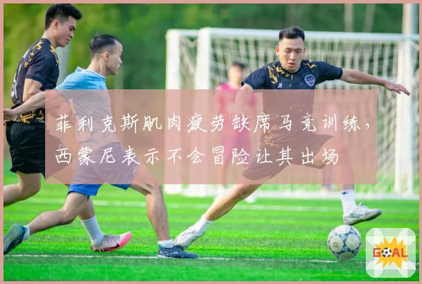 菲利克斯肌肉疲劳缺席马竞训练,西蒙尼表示不会冒险让其出场